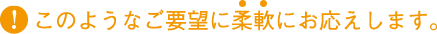 このようなご要望に柔軟にお応えします。